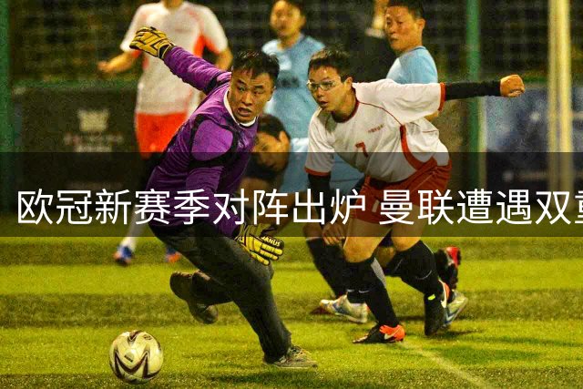 欧冠新赛季对阵出炉 曼联遭遇双重宿敌围剿